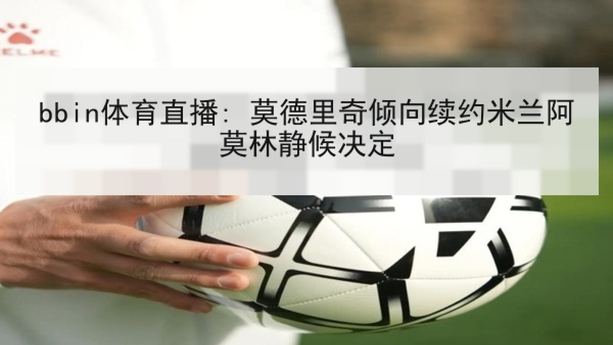 bbin体育直播: 莫德里奇倾向续约米兰阿莫林静候决定