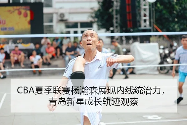 CBA夏季联赛杨瀚森展现内线统治力，青岛新星成长轨迹观察